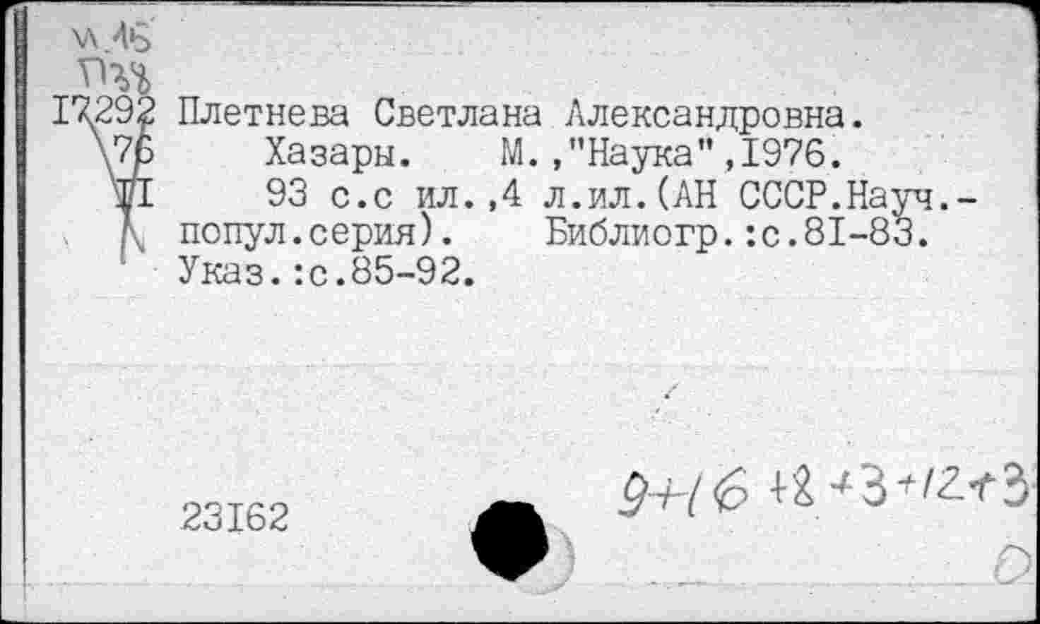 ﻿\л 46
ТЧЪ
17292 Плетнева Светлана Александровна.
\7ь Хазары. М./’Наука",1976.
Й 93 с.с ил.,4 л.ил.(АН СССР.Науч.-
Л попул.серия). Библиогр.:с.81-83.
Указ.:с.85-92.
23162
9+{ 6